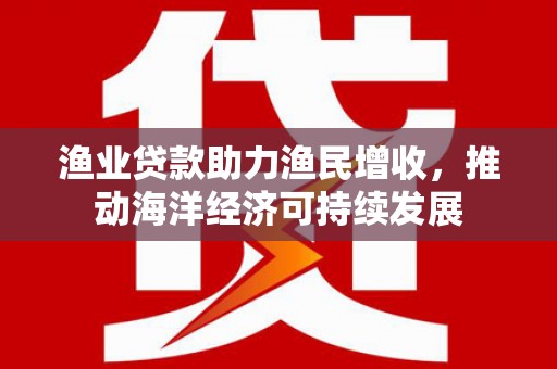郎溪渔业贷款助力渔民增收，推动海洋经济可持续发展